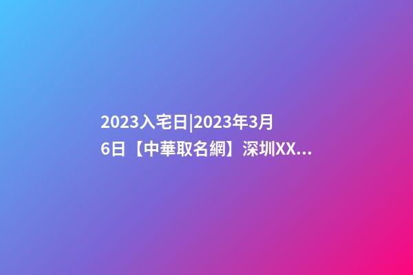 2023入宅日|2023年3月6日【中華取名網】深圳XXX投資有限責任公司簽約-第1張-公司起名-玄機派